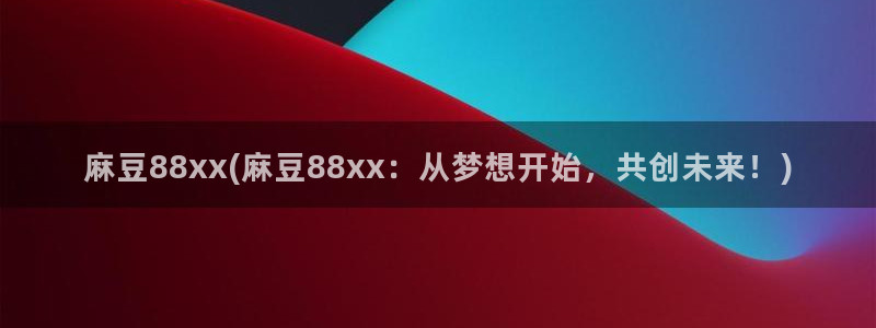 国产麻豆专区：麻豆88xx(麻豆88xx：从梦想开始，共创未